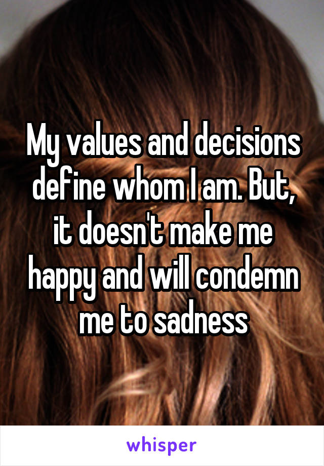 My values and decisions define whom I am. But, it doesn't make me happy and will condemn me to sadness