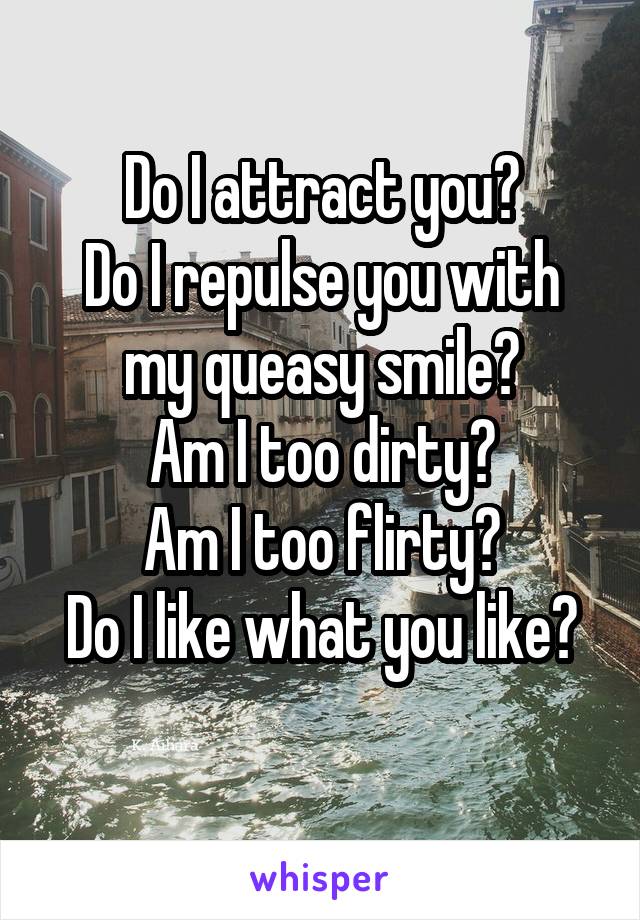 Do I attract you?
Do I repulse you with my queasy smile?
Am I too dirty?
Am I too flirty?
Do I like what you like?
 