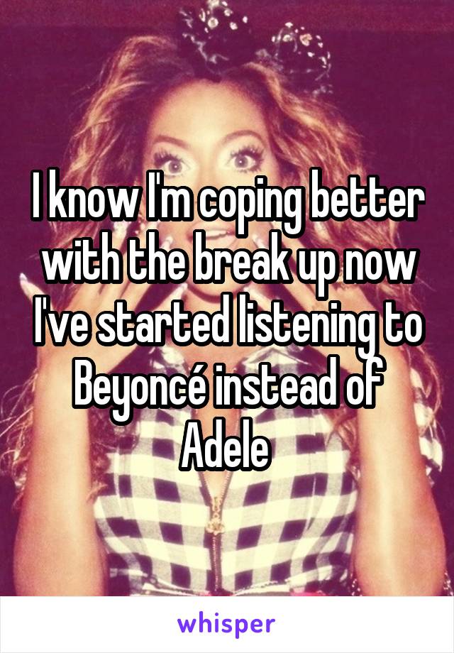 I know I'm coping better with the break up now I've started listening to Beyoncé instead of Adele 