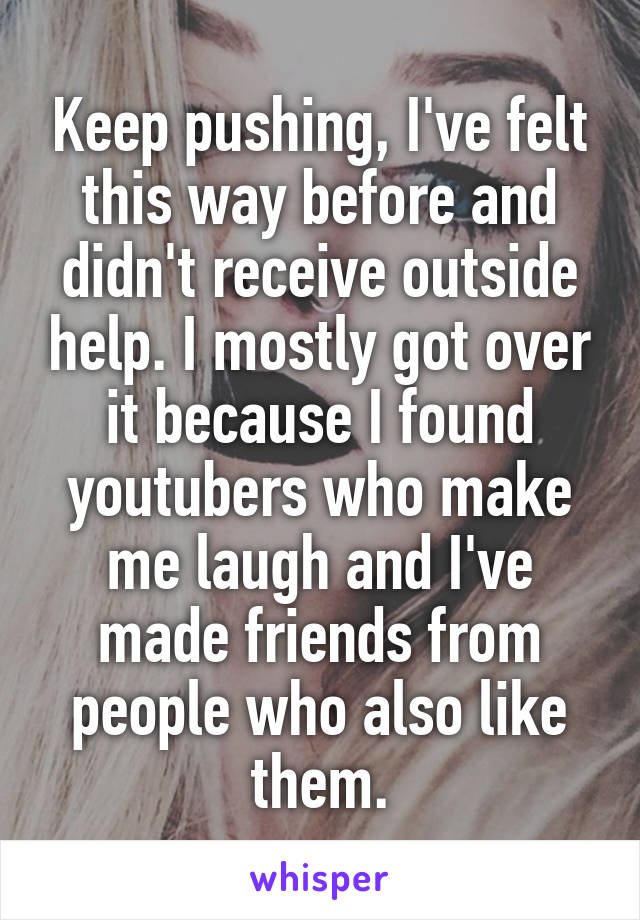 Keep pushing, I've felt this way before and didn't receive outside help. I mostly got over it because I found youtubers who make me laugh and I've made friends from people who also like them.