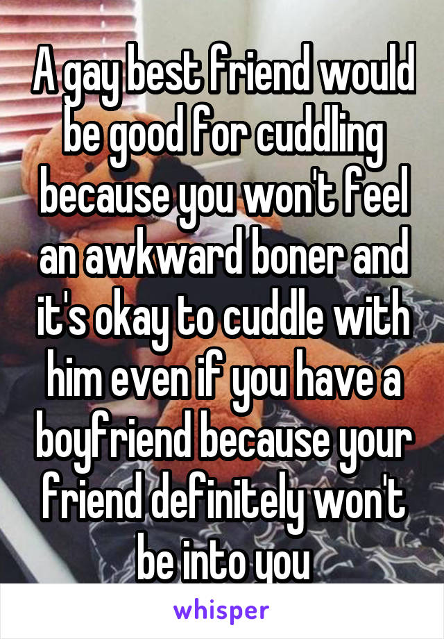 A gay best friend would be good for cuddling because you won't feel an awkward boner and it's okay to cuddle with him even if you have a boyfriend because your friend definitely won't be into you