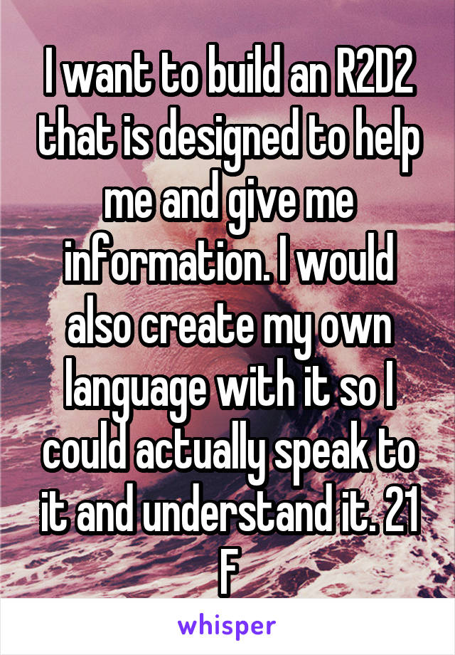 I want to build an R2D2 that is designed to help me and give me information. I would also create my own language with it so I could actually speak to it and understand it. 21 F