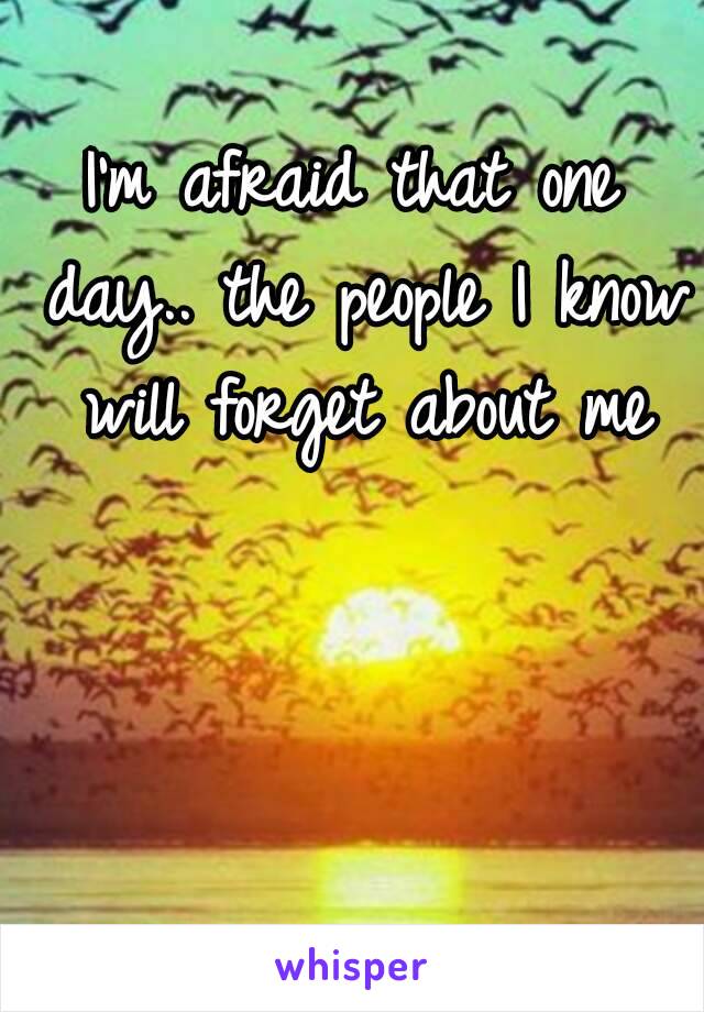 I'm afraid that one day.. the people I know will forget about me