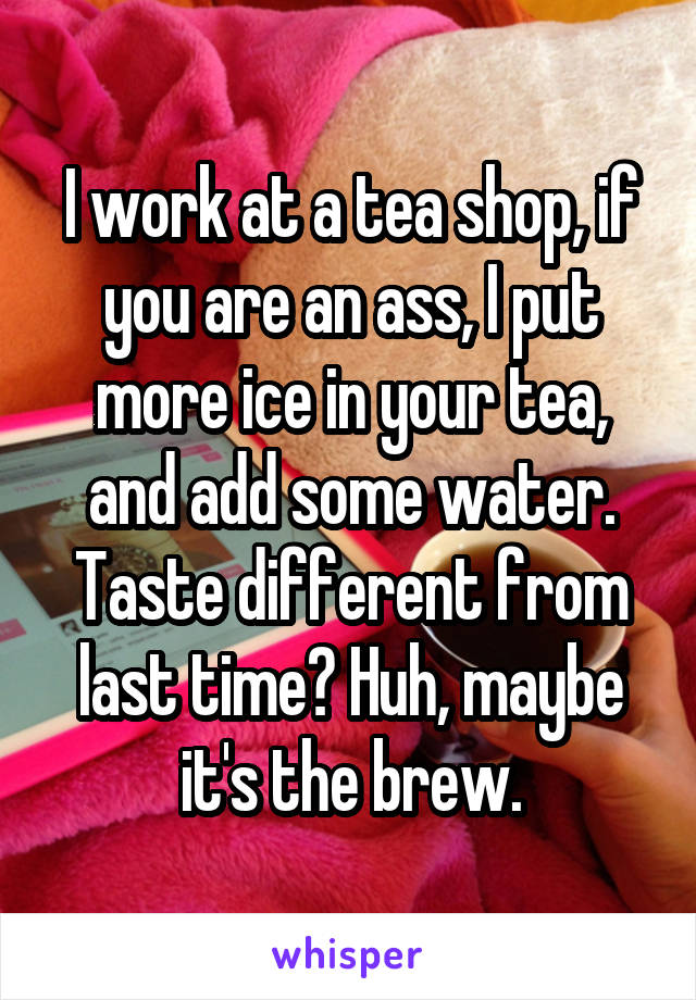 I work at a tea shop, if you are an ass, I put more ice in your tea, and add some water. Taste different from last time? Huh, maybe it's the brew.