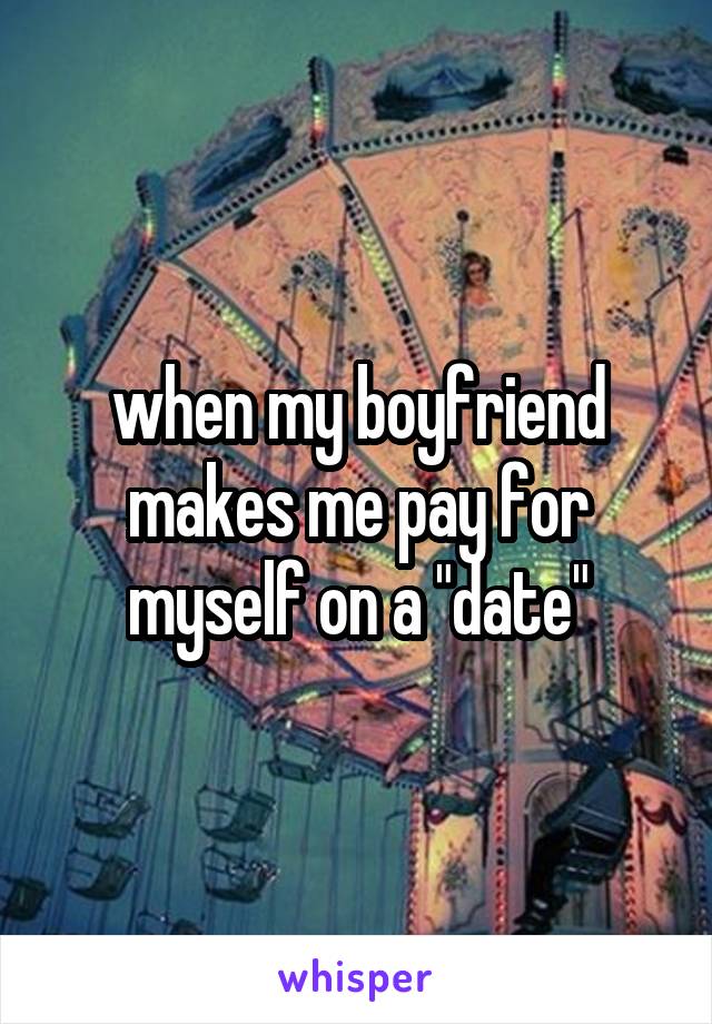 when my boyfriend makes me pay for myself on a "date"