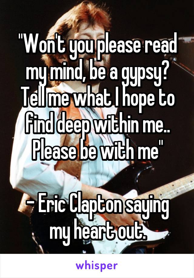 "Won't you please read my mind, be a gypsy?
Tell me what I hope to find deep within me.. Please be with me"

- Eric Clapton saying my heart out.