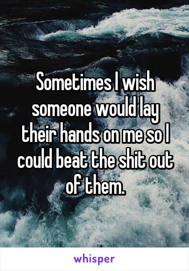 Sometimes I wish someone would lay their hands on me so I could beat the shit out of them.