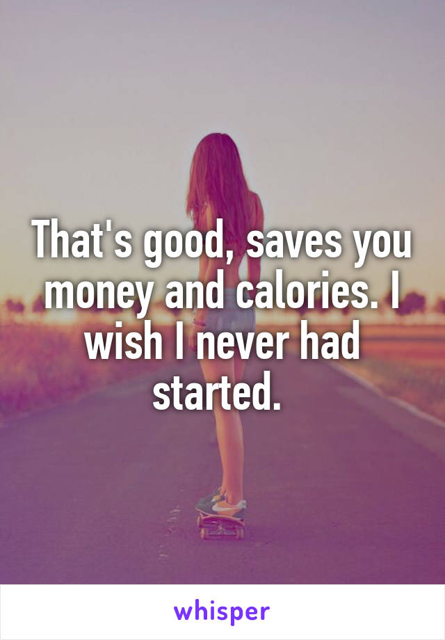 That's good, saves you money and calories. I wish I never had started. 