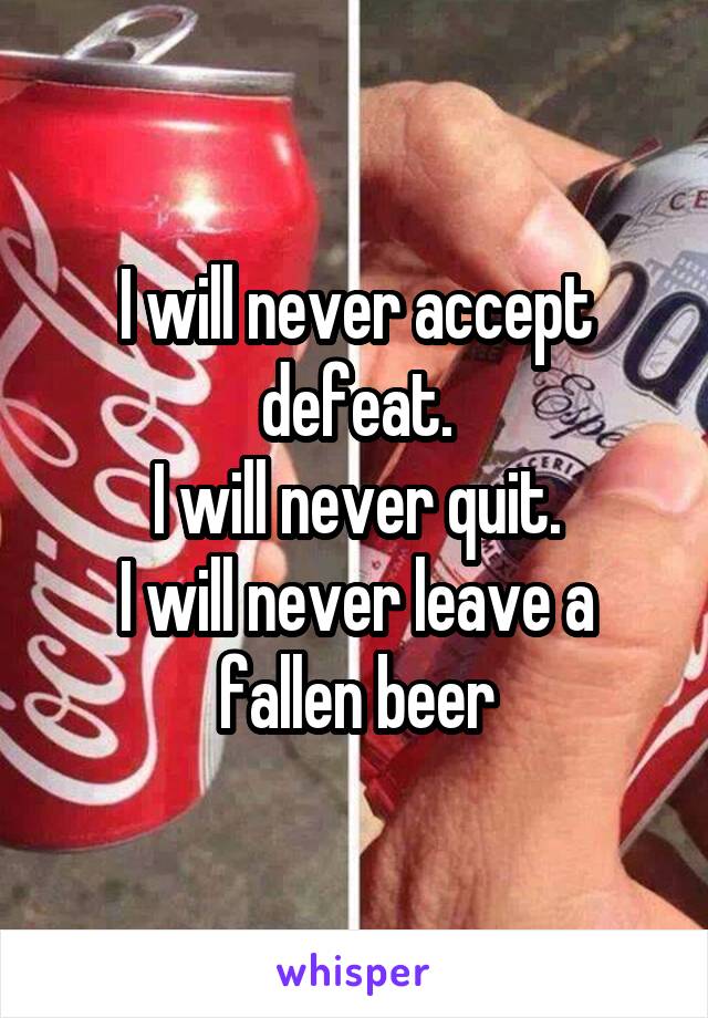 I will never accept defeat.
I will never quit.
I will never leave a fallen beer