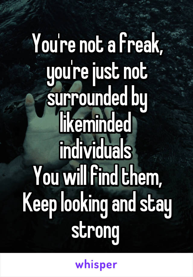 You're not a freak, you're just not surrounded by likeminded 
individuals 
You will find them,
Keep looking and stay strong 