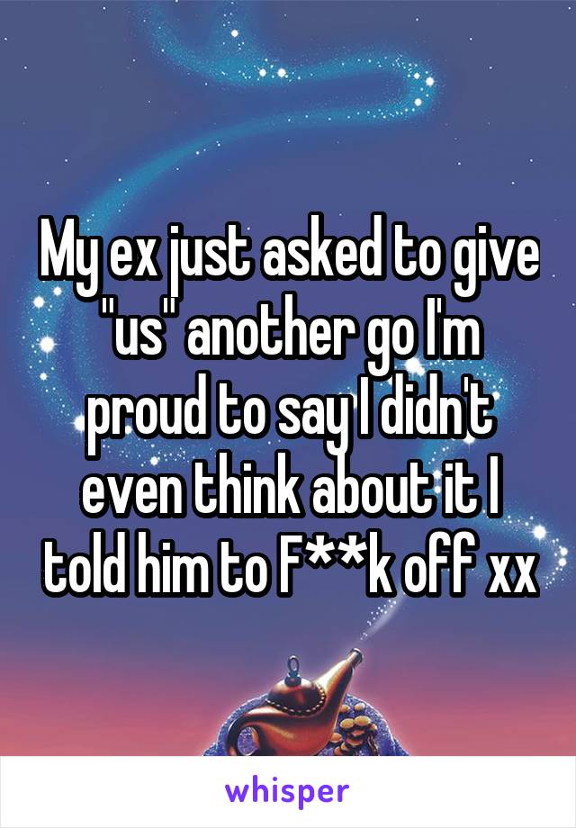 My ex just asked to give "us" another go I'm proud to say I didn't even think about it I told him to F**k off xx