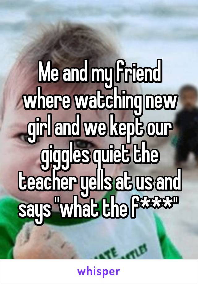 Me and my friend where watching new girl and we kept our giggles quiet the teacher yells at us and says "what the f***" 