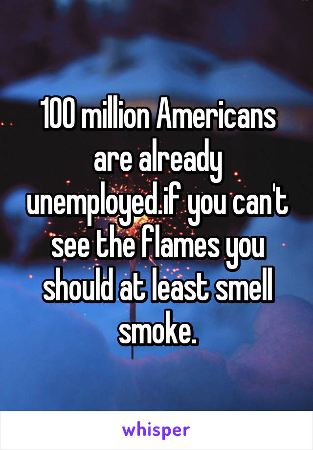 100 million Americans are already unemployed.if you can't see the flames you should at least smell smoke.