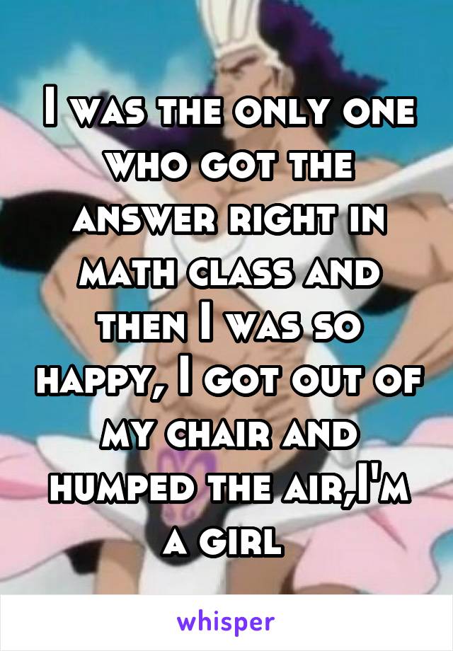 I was the only one who got the answer right in math class and then I was so happy, I got out of my chair and humped the air,I'm a girl 