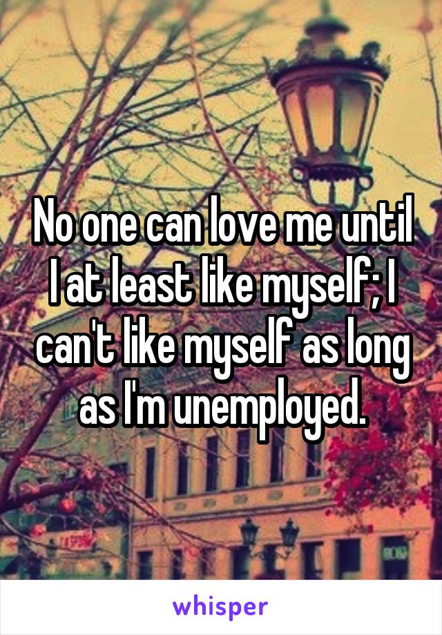 No one can love me until I at least like myself; I can't like myself as long as I'm unemployed.