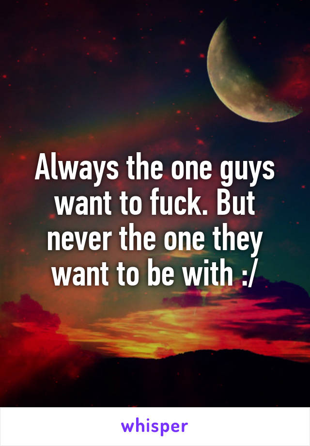 Always the one guys want to fuck. But never the one they want to be with :/