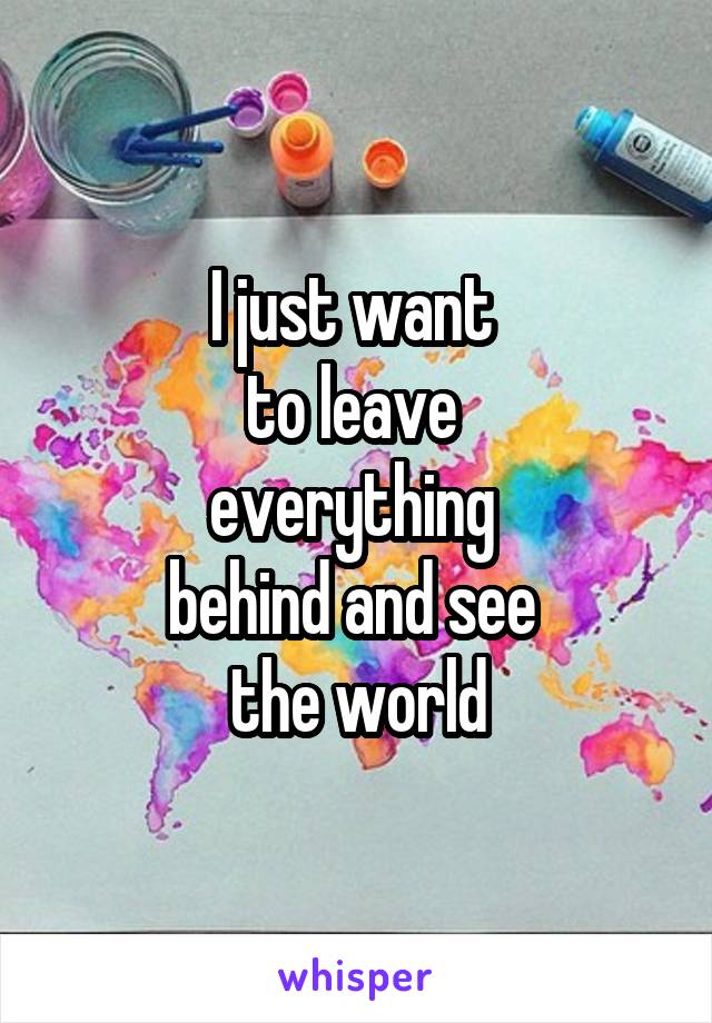 I just want 
to leave 
everything 
behind and see 
the world