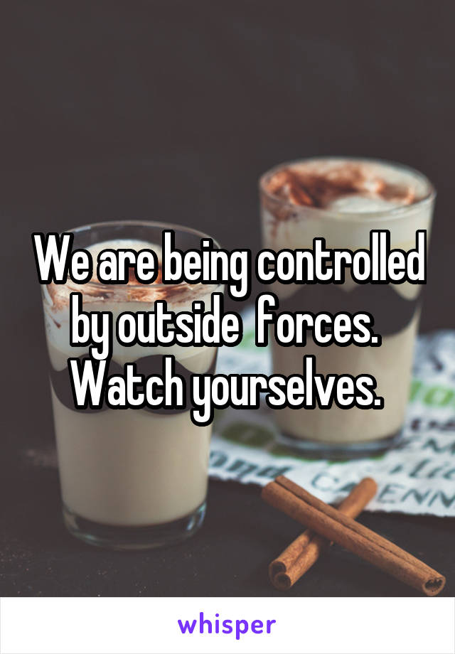 We are being controlled by outside  forces.  Watch yourselves. 