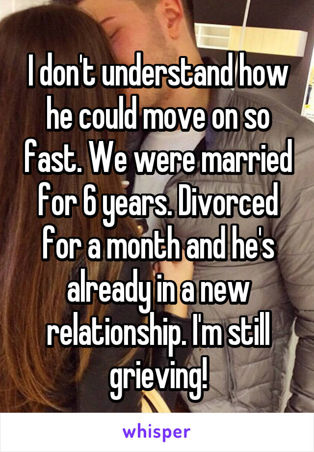 I don't understand how he could move on so fast. We were married for 6 years. Divorced for a month and he's already in a new relationship. I'm still grieving!