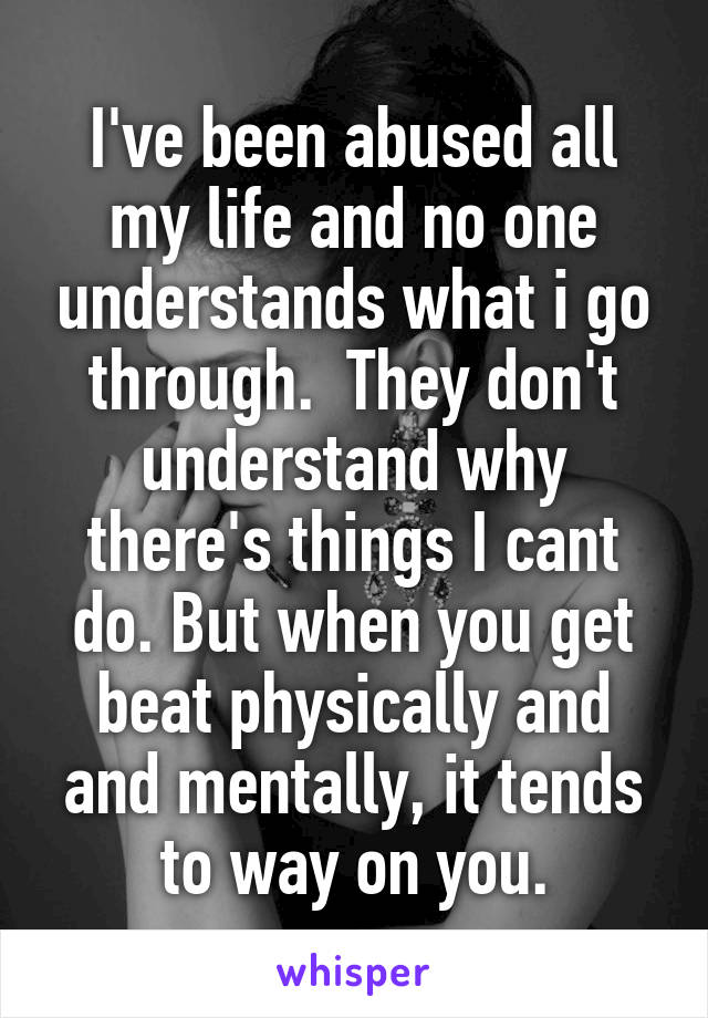 I've been abused all my life and no one understands what i go through.  They don't understand why there's things I cant do. But when you get beat physically and and mentally, it tends to way on you.