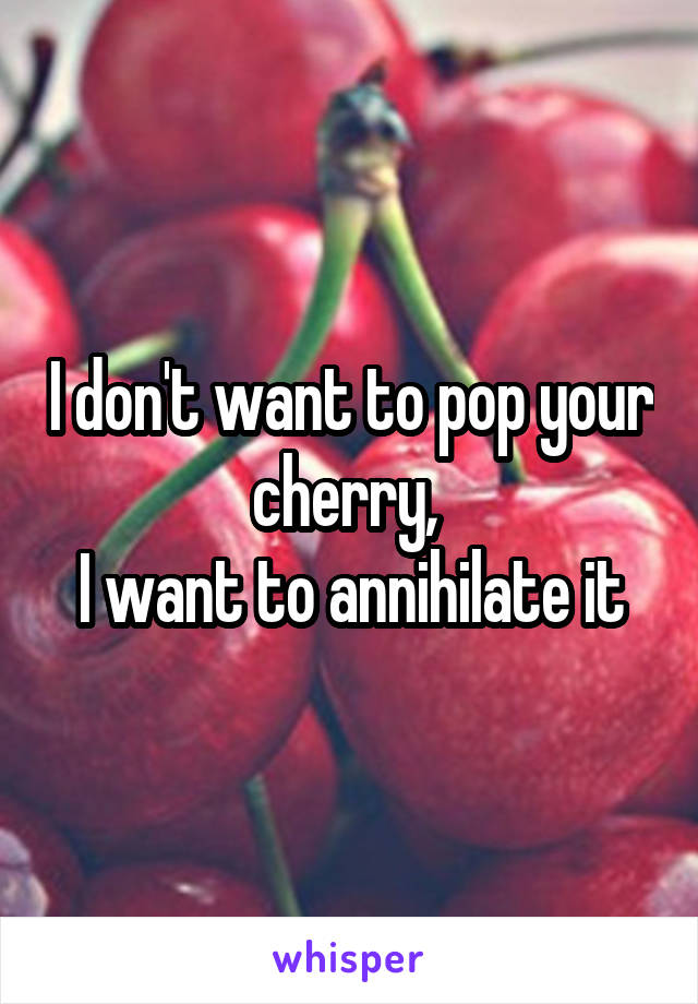 I don't want to pop your cherry, 
I want to annihilate it