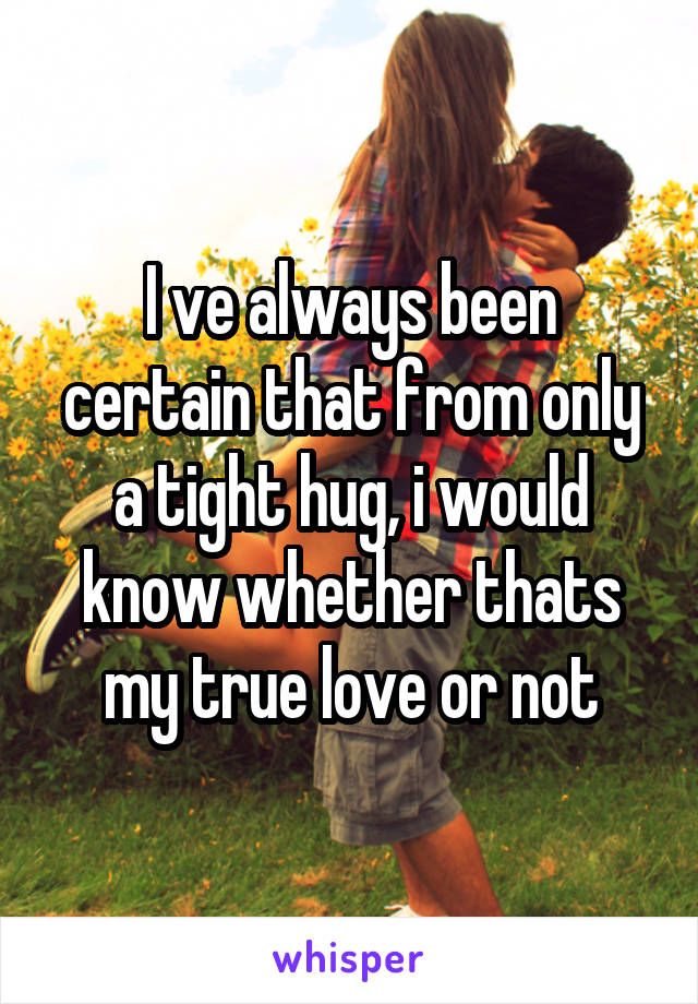 I ve always been certain that from only a tight hug, i would know whether thats my true love or not