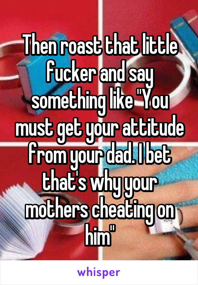 Then roast that little fucker and say something like "You must get your attitude from your dad. I bet that's why your mothers cheating on him"
