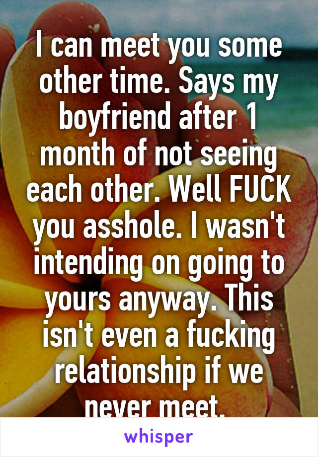 I can meet you some other time. Says my boyfriend after 1 month of not seeing each other. Well FUCK you asshole. I wasn't intending on going to yours anyway. This isn't even a fucking relationship if we never meet. 