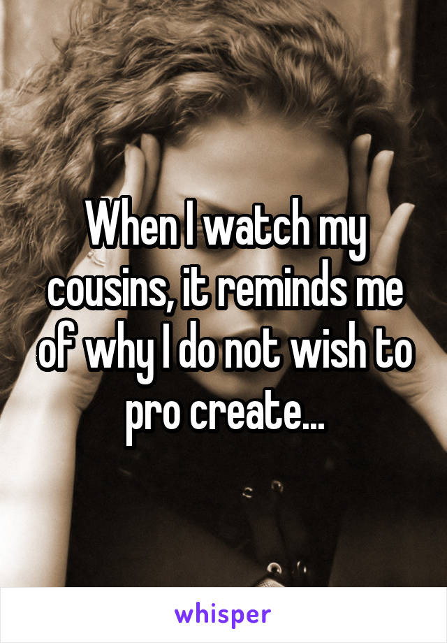 When I watch my cousins, it reminds me of why I do not wish to pro create...