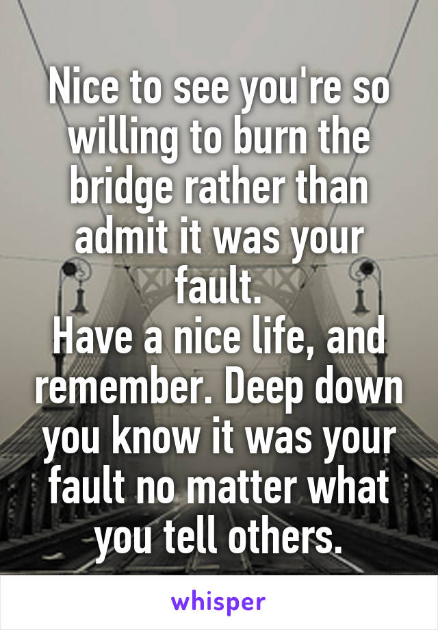 Nice to see you're so willing to burn the bridge rather than admit it was your fault.
Have a nice life, and remember. Deep down you know it was your fault no matter what you tell others.