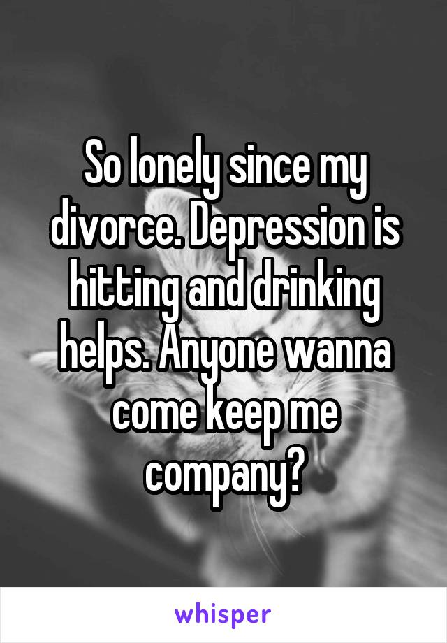 So lonely since my divorce. Depression is hitting and drinking helps. Anyone wanna come keep me company?