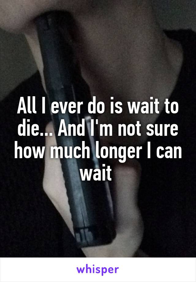 All I ever do is wait to die... And I'm not sure how much longer I can wait 