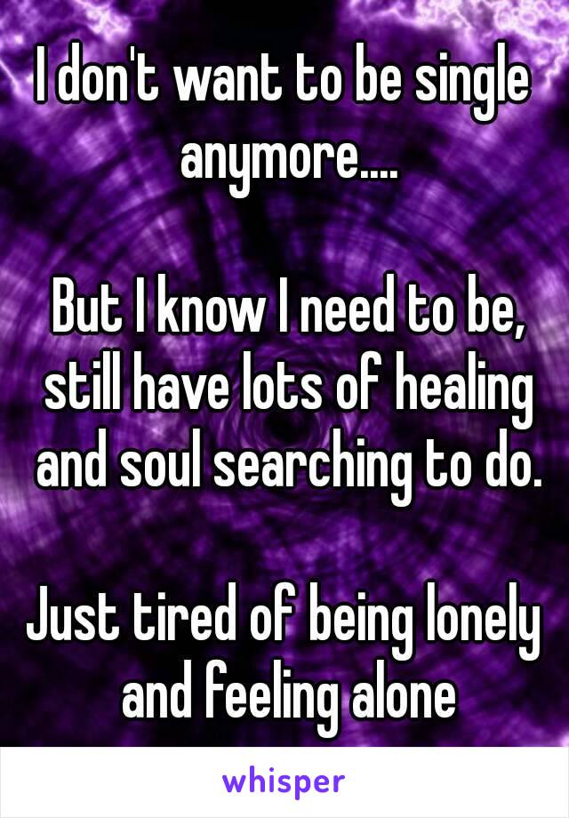 I don't want to be single anymore....

 But I know I need to be, still have lots of healing and soul searching to do.

Just tired of being lonely and feeling alone