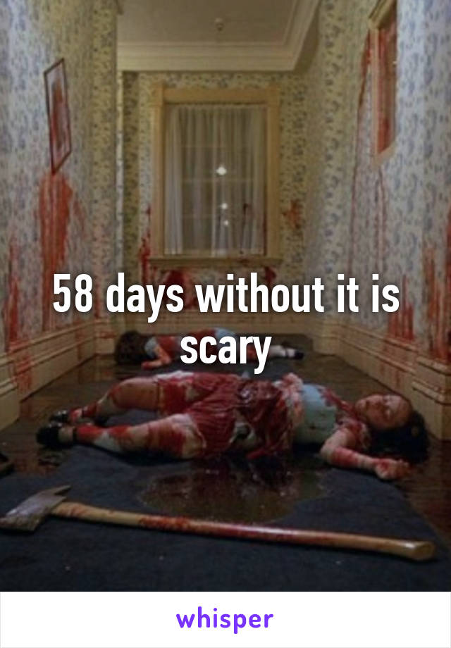 58 days without it is scary