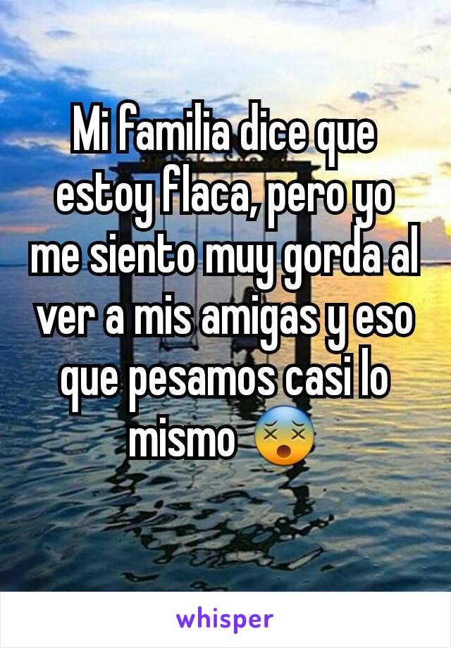 Mi familia dice que estoy flaca, pero yo me siento muy gorda al ver a mis amigas y eso que pesamos casi lo mismo 😵