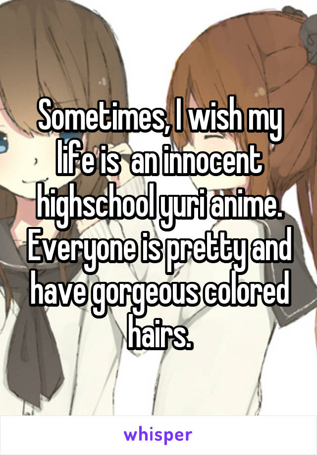 Sometimes, I wish my life is  an innocent highschool yuri anime. Everyone is pretty and have gorgeous colored hairs.