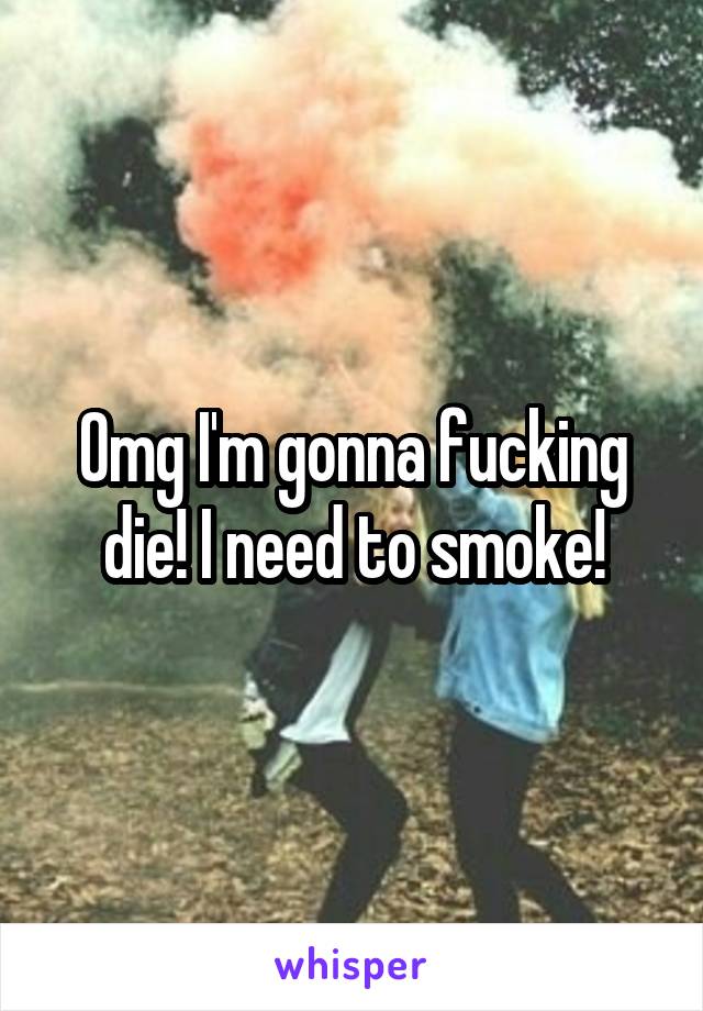 Omg I'm gonna fucking die! I need to smoke!