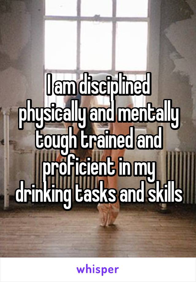I am disciplined physically and mentally tough trained and proficient in my drinking tasks and skills