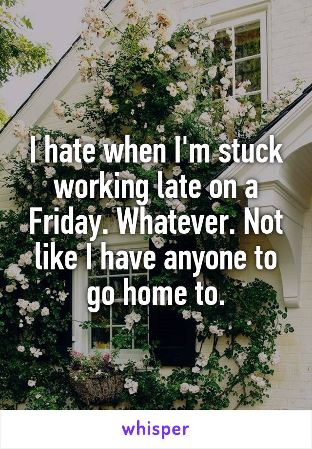 I hate when I'm stuck working late on a Friday. Whatever. Not like I have anyone to go home to.