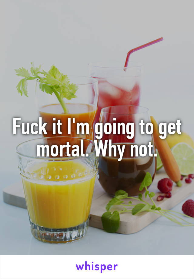 Fuck it I'm going to get mortal. Why not.