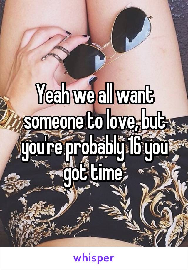 Yeah we all want someone to love, but you're probably 16 you got time 