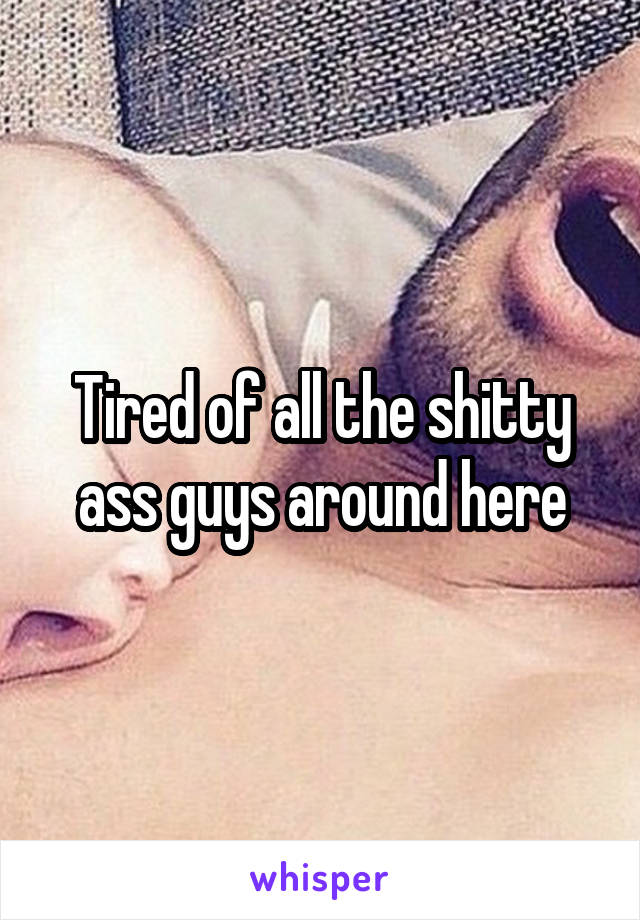 Tired of all the shitty ass guys around here