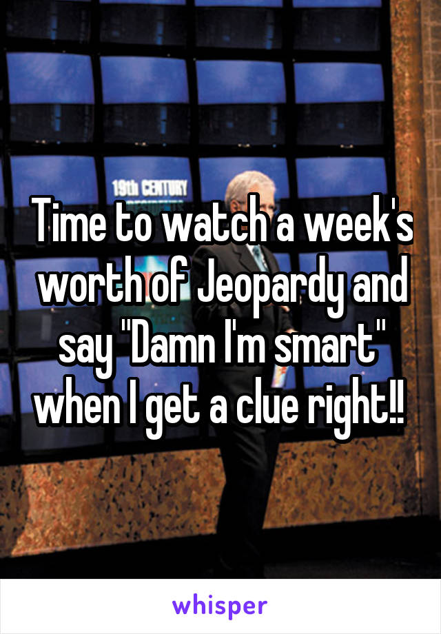 Time to watch a week's worth of Jeopardy and say "Damn I'm smart" when I get a clue right!! 