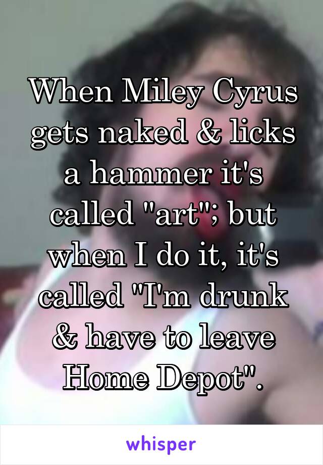 When Miley Cyrus gets naked & licks a hammer it's called "art"; but when I do it, it's called "I'm drunk & have to leave Home Depot".