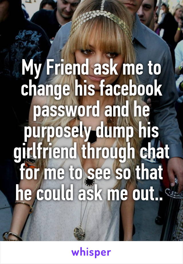 My Friend ask me to change his facebook password and he purposely dump his girlfriend through chat for me to see so that he could ask me out.. 