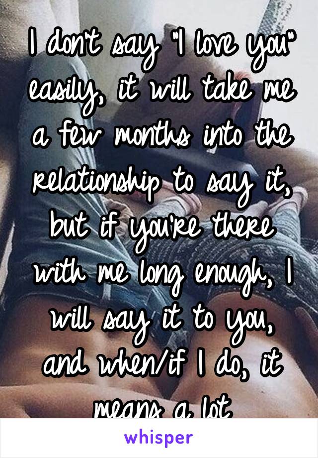 I don't say "I love you" easily, it will take me a few months into the relationship to say it, but if you're there with me long enough, I will say it to you, and when/if I do, it means a lot