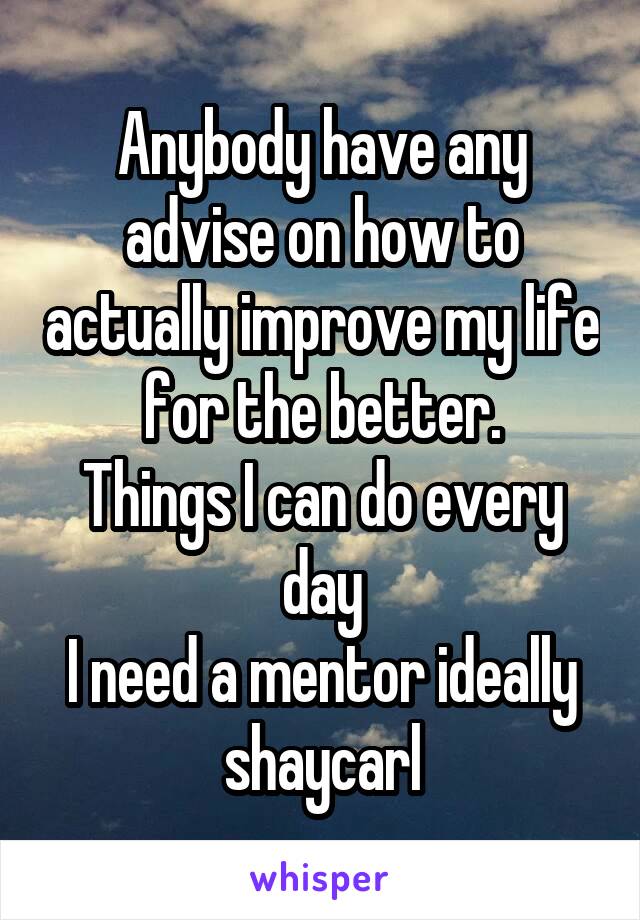 Anybody have any advise on how to actually improve my life for the better.
Things I can do every day
I need a mentor ideally shaycarl