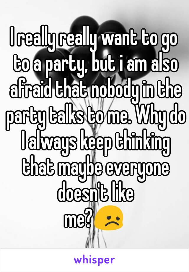 I really really want to go to a party, but i am also afraid that nobody in the party talks to me. Why do I always keep thinking that maybe everyone doesn't like
me?😞