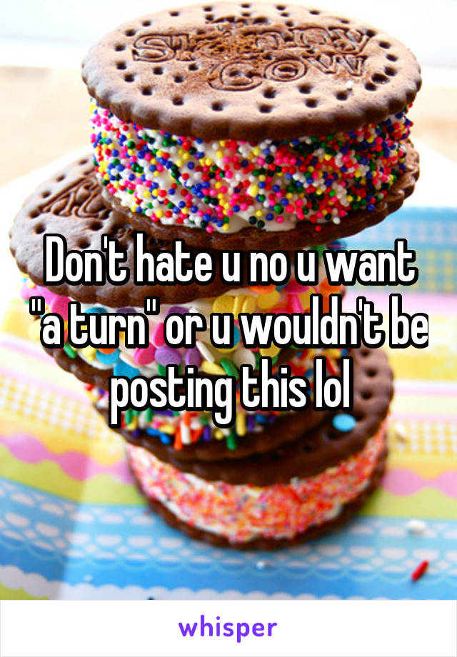 Don't hate u no u want "a turn" or u wouldn't be posting this lol