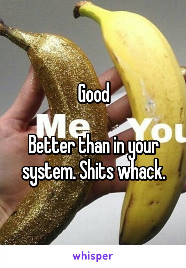 Good

Better than in your system. Shits whack.